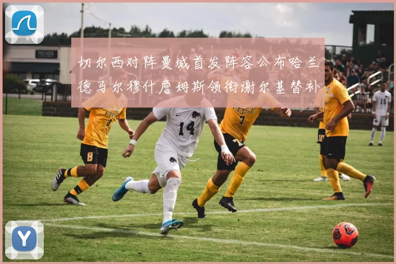 切尔西对阵曼城首发阵容公布哈兰德马尔穆什詹姆斯领衔谢尔基替补出战
