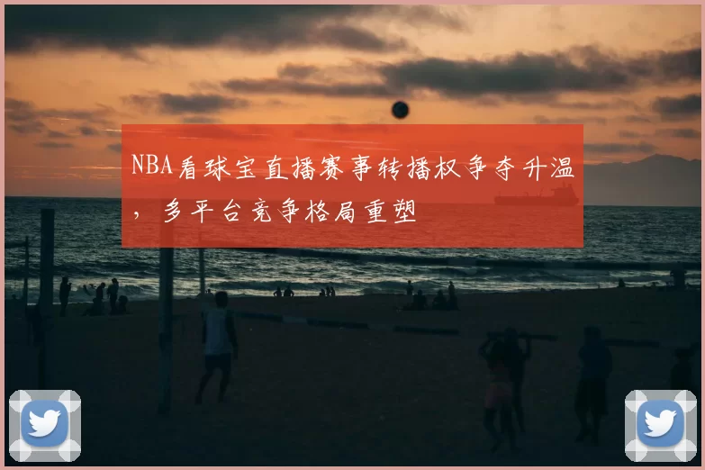 NBA看球宝直播赛事转播权争夺升温，多平台竞争格局重塑