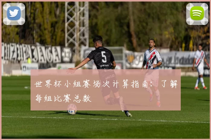 世界杯小组赛场次计算指南：了解每组比赛总数