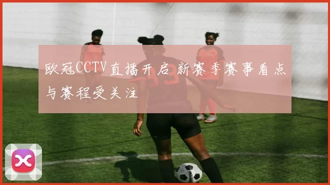 欧冠CCTV直播开启 新赛季赛事看点与赛程受关注