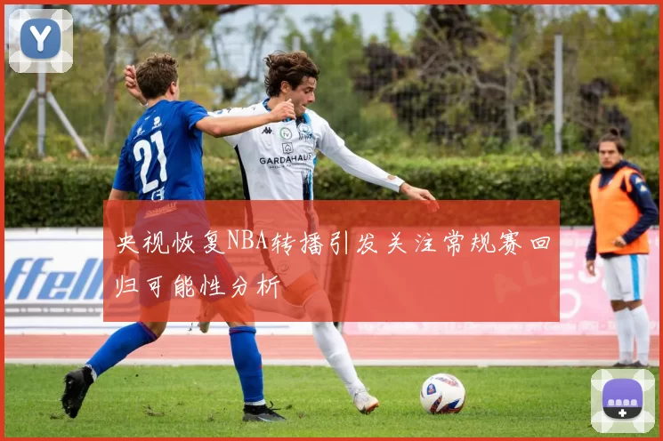央视恢复NBA转播引发关注常规赛回归可能性分析