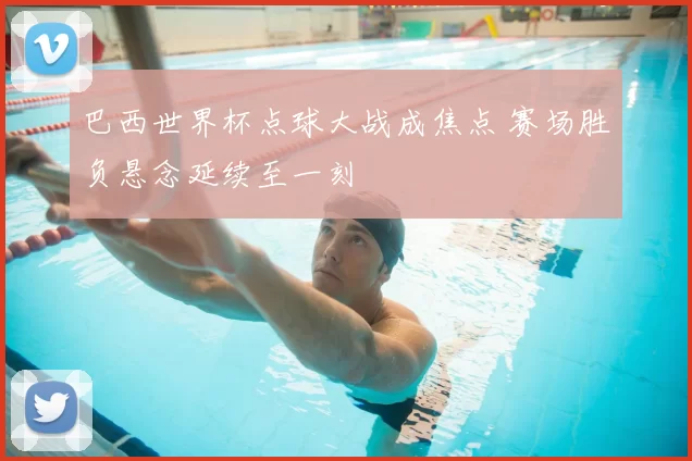 巴西世界杯点球大战成焦点 赛场胜负悬念延续至一刻
