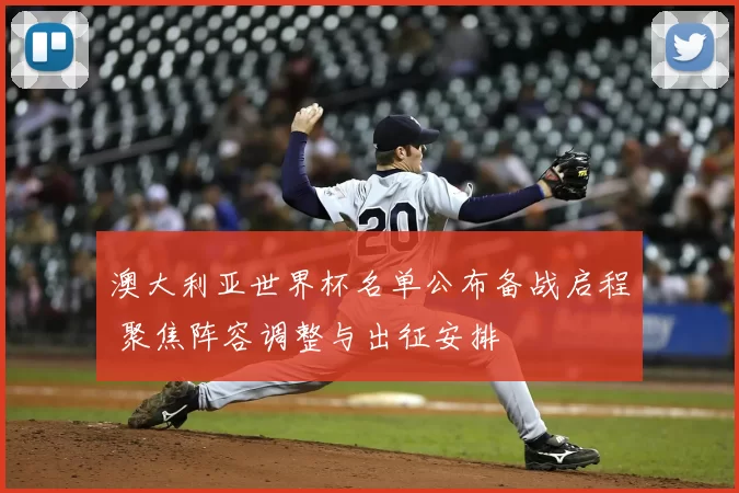 澳大利亚世界杯名单公布备战启程 聚焦阵容调整与出征安排
