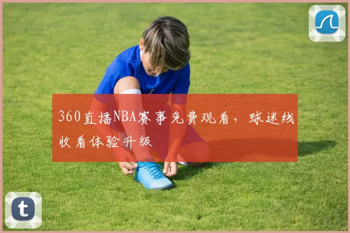 360直播NBA赛事免费观看，球迷线收看体验升级
