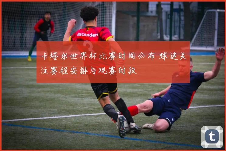 卡塔尔世界杯比赛时间公布 球迷关注赛程安排与观赛时段