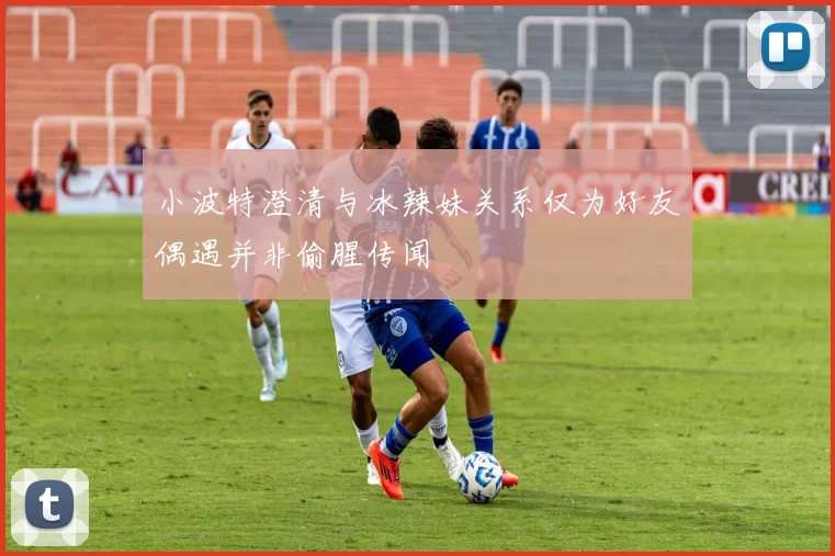 小波特澄清与冰辣妹关系仅为好友偶遇并非偷腥传闻