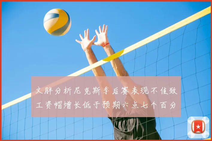 文胖分析尼克斯季后赛表现不佳致工资帽增长低于预期六点七个百分点