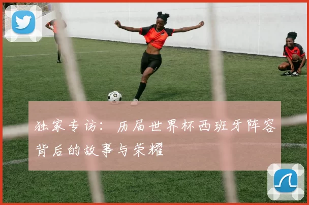 独家专访：历届世界杯西班牙阵容背后的故事与荣耀