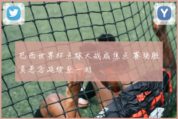 巴西世界杯点球大战成焦点 赛场胜负悬念延续至一刻