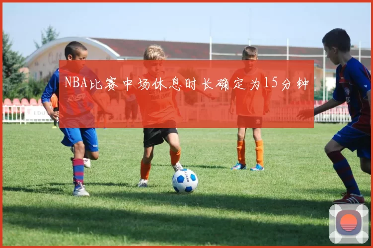 NBA比赛中场休息时长确定为15分钟
