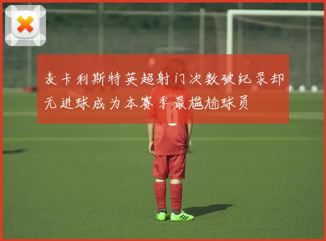 麦卡利斯特英超射门次数破纪录却无进球成为本赛季最尴尬球员