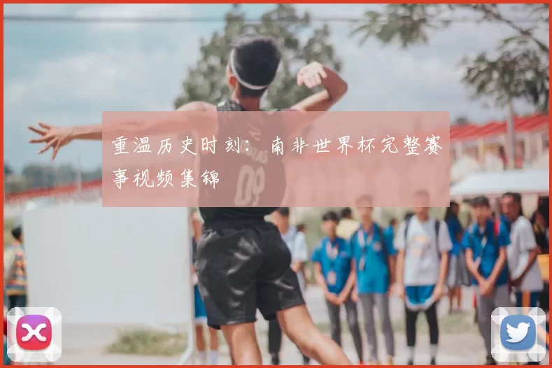 重温历史时刻：南非世界杯完整赛事视频集锦