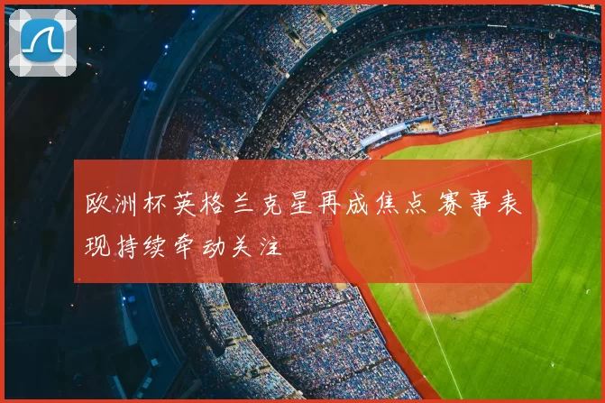欧洲杯英格兰克星再成焦点 赛事表现持续牵动关注