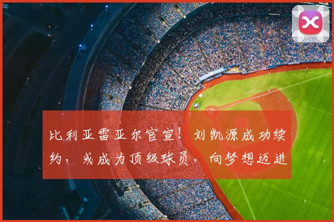 比利亚雷亚尔官宣！刘凯源成功续约，或成为顶级球员，向梦想迈进