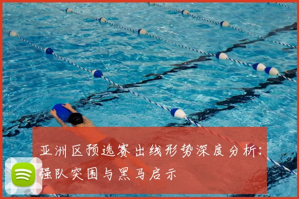 亚洲区预选赛出线形势深度分析:强队突围与黑马启示