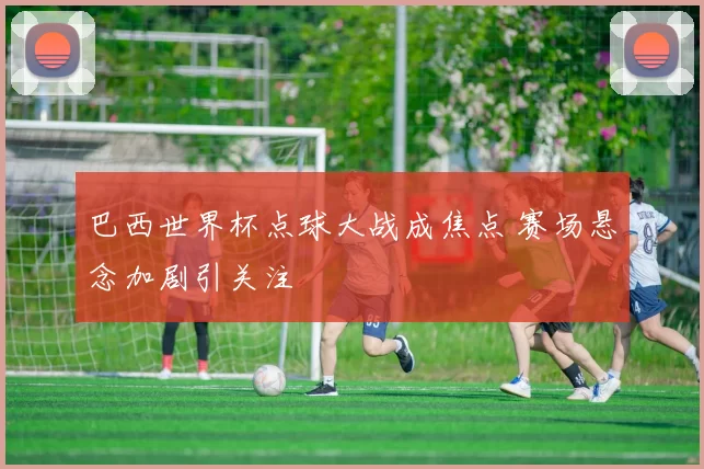 巴西世界杯点球大战成焦点 赛场悬念加剧引关注