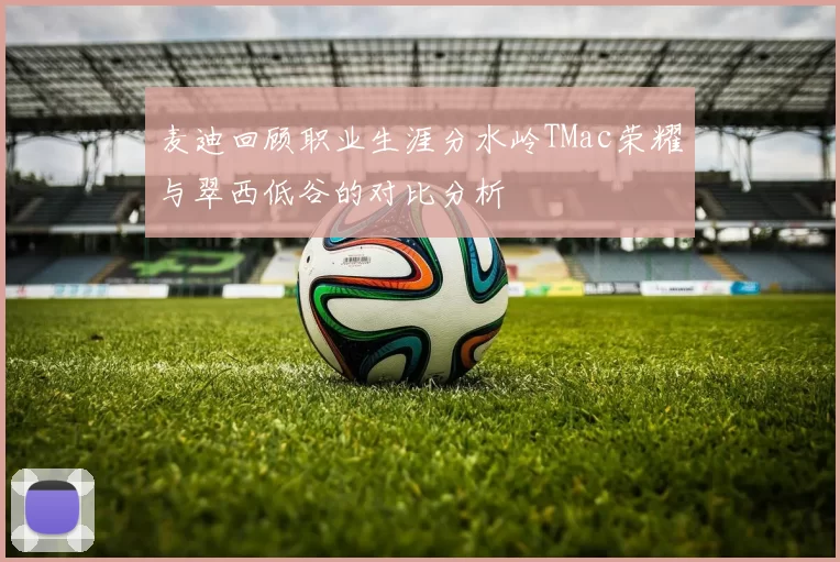 麦迪回顾职业生涯分水岭TMac荣耀与翠西低谷的对比分析