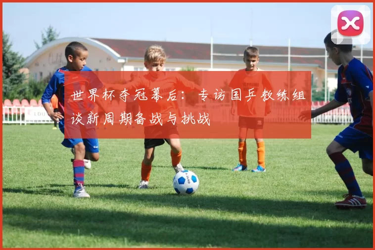 世界杯夺冠幕后:专访国乒教练组谈新周期备战与挑战