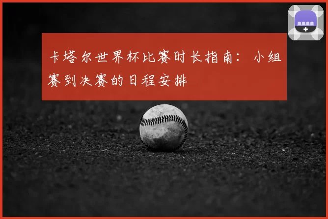 卡塔尔世界杯比赛时长指南：小组赛到决赛的日程安排