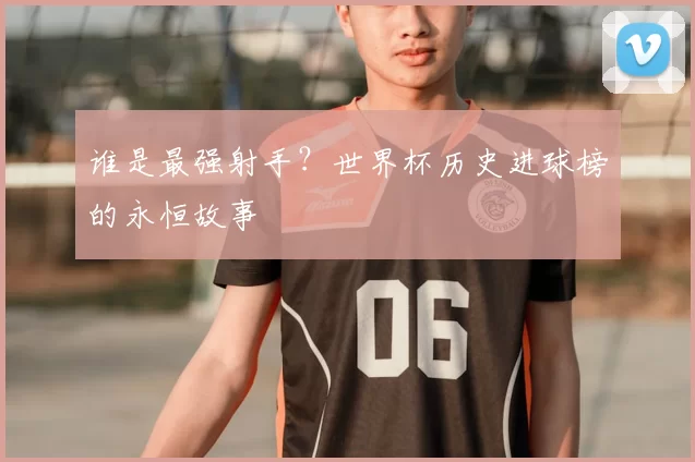 谁是最强射手?世界杯历史进球榜的永恒故事