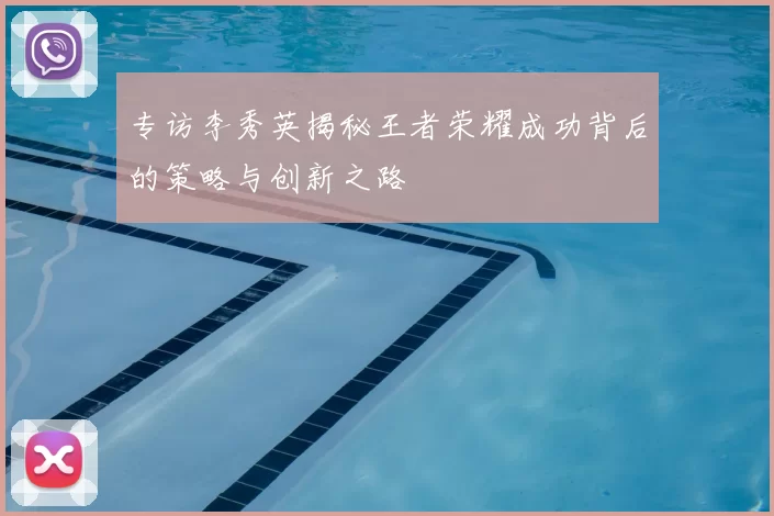 专访李秀英揭秘王者荣耀成功背后的策略与创新之路