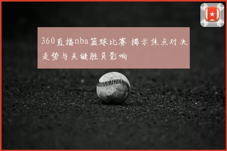 360直播nba篮球比赛 揭示焦点对决走势与关键胜负影响