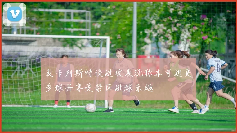 麦卡利斯特谈进攻表现称本可进更多球并享受禁区进球乐趣