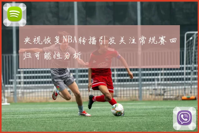 央视恢复NBA转播引发关注常规赛回归可能性分析