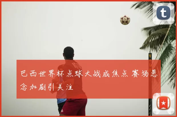 巴西世界杯点球大战成焦点 赛场悬念加剧引关注