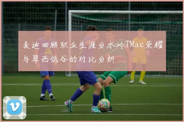 麦迪回顾职业生涯分水岭TMac荣耀与翠西低谷的对比分析