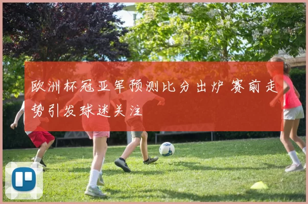 欧洲杯冠亚军预测比分出炉 赛前走势引发球迷关注