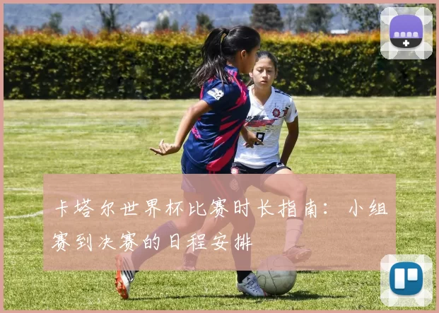 卡塔尔世界杯比赛时长指南：小组赛到决赛的日程安排
