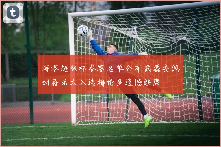 海港超级杯参赛名单公布武磊安佩姆蒋光太入选梅伦多遗憾缺席