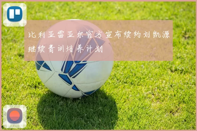 比利亚雷亚尔官方宣布续约刘凯源继续青训培养计划