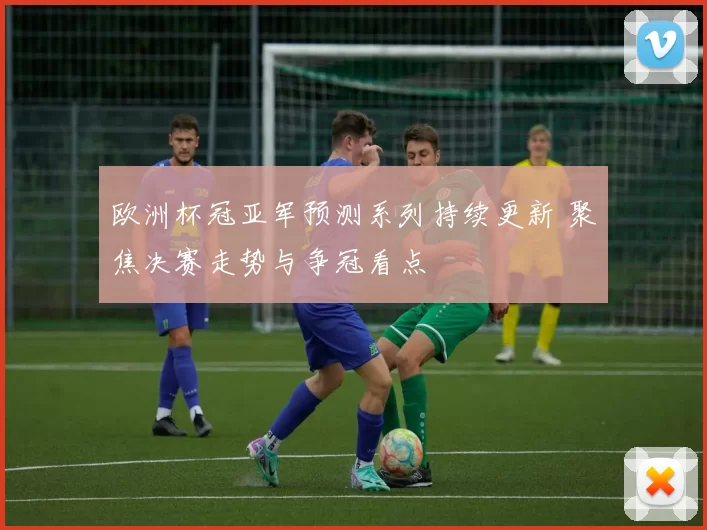 欧洲杯冠亚军预测系列持续更新 聚焦决赛走势与争冠看点