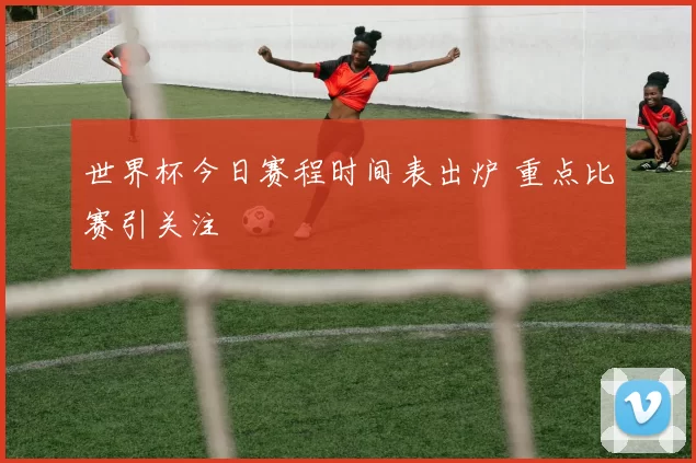 世界杯今日赛程时间表出炉 重点比赛引关注