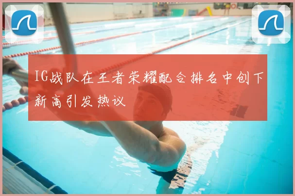 IG战队在王者荣耀配合排名中创下新高引发热议