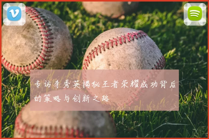 专访李秀英揭秘王者荣耀成功背后的策略与创新之路