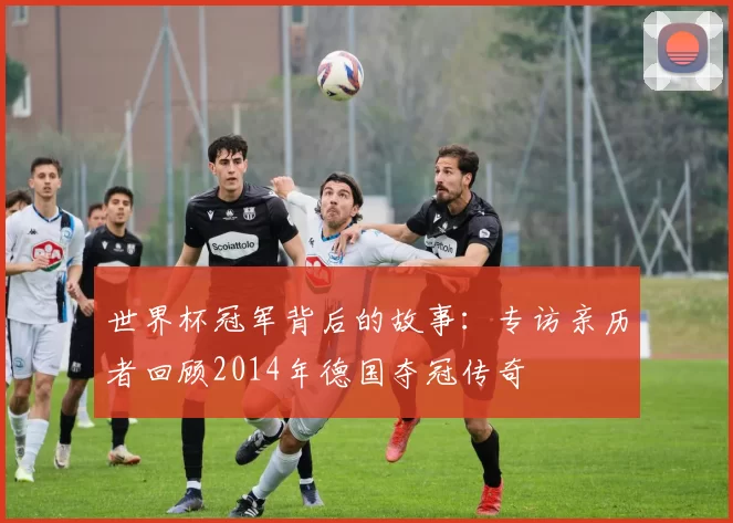 世界杯冠军背后的故事：专访亲历者回顾2014年德国夺冠传奇